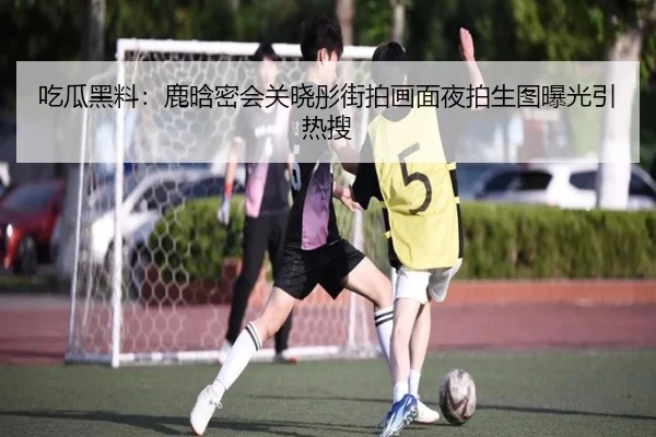 吃瓜黑料：鹿晗密会关晓彤街拍画面夜拍生图曝光引热搜